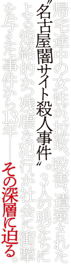 帰宅途中の女性が、拉致、殺害、遺棄された“名古屋闇サイト殺人事件”。３人の男たちによる短絡的かつ残虐な犯行が社会に衝撃を与えた事件から13年————その深層に迫る。